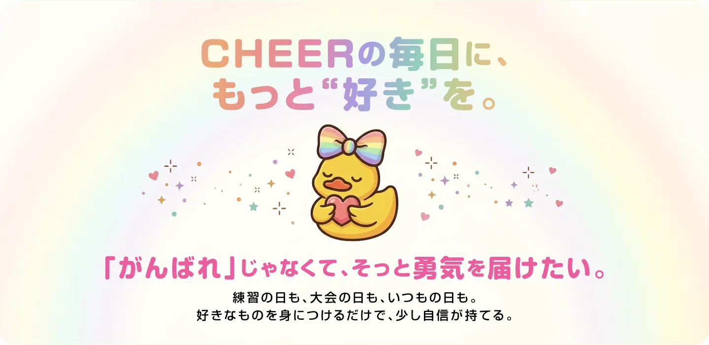 CHEERの毎日に、もっと“好き”を。「がんばれ」じゃなくて、そっと勇気を届けたい。練習の日も、大会の日も、いつもの日も。好きなものを身につけるだけで、少し自信が持てる。